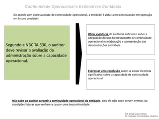 Continuidade Operacional e Estimativas Contábeis
Prof: Ahmed Sameer El Khatib
Pós -Graduação em Controladoria e Auditoria
Segundo a NBC TA 530, o auditor
deve revisar a avaliação da
administração sobre a capacidade
operacional.
Obter evidência de auditoria suficiente sobre a
adequação do uso do pressuposto de continuidade
operacional na elaboração e apresentação das
demonstrações contábeis.
De acordo com o pressuposto de continuidade operacional, a entidade é vista como continuando em operação
em futuro previsível.
Expressar uma conclusão sobre se existe incerteza
significativa sobre a capacidade de continuidade
operacional.
Não cabe ao auditor garantir a continuidade operacional da entidade, pois ele não pode prever eventos ou
condições futuras que venham a causar uma descontinuidade.
 