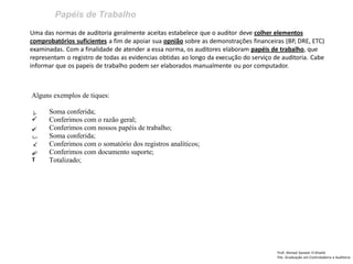 Papéis de Trabalho
Prof: Ahmed Sameer El Khatib
Pós -Graduação em Controladoria e Auditoria
Uma das normas de auditoria geralmente aceitas estabelece que o auditor deve colher elementos
comprobatórios suficientes a fim de apoiar sua opnião sobre as demonstrações financeiras (BP, DRE, ETC)
examinadas. Com a finalidade de atender a essa norma, os auditores elaboram papéis de trabalho, que
representam o registro de todas as evidencias obtidas ao longo da execução do serviço de auditoria. Cabe
informar que os papeis de trabalho podem ser elaborados manualmente ou por computador.
Alguns exemplos de tiques:
Soma conferida;
 Conferimos com o razão geral;
Conferimos com nossos papéis de trabalho;
Soma conferida;
Conferimos com o somatório dos registros analíticos;
Conferimos com documento suporte;
T Totalizado;
 