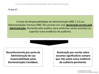 Carta de Responsabilidade da Administração
Prof: Ahmed Sameer El Khatib
Pós -Graduação em Controladoria e Auditoria
A Carta de Responsabilidade da Administração (NBC T 11) ou
Representações Formais (NBC TA) consiste em uma declaração escrita pela
Administração, fornecida pelo auditor, para confirmar certos assuntos ou
suportar outra evidência de auditoria.
Reconhecimento por parte da
Administração de sua
responsabilidade pelas
Demonstrações Contábeis.
O que é?
Declaração por escrito sobre
assuntos significativos sempre
que não exista outra evidência
de auditoria pertinente.
 