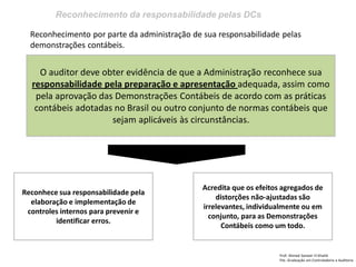 Reconhecimento da responsabilidade pelas DCs
Prof: Ahmed Sameer El Khatib
Pós -Graduação em Controladoria e Auditoria
O auditor deve obter evidência de que a Administração reconhece sua
responsabilidade pela preparação e apresentação adequada, assim como
pela aprovação das Demonstrações Contábeis de acordo com as práticas
contábeis adotadas no Brasil ou outro conjunto de normas contábeis que
sejam aplicáveis às circunstâncias.
Reconhece sua responsabilidade pela
elaboração e implementação de
controles internos para prevenir e
identificar erros.
Reconhecimento por parte da administração de sua responsabilidade pelas
demonstrações contábeis.
Acredita que os efeitos agregados de
distorções não-ajustadas são
irrelevantes, individualmente ou em
conjunto, para as Demonstrações
Contábeis como um todo.
 