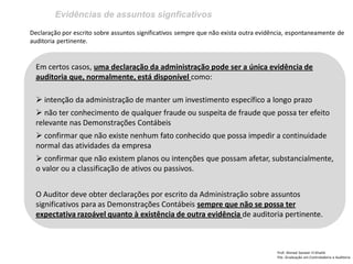 Evidências de assuntos signficativos
Prof: Ahmed Sameer El Khatib
Pós -Graduação em Controladoria e Auditoria
Declaração por escrito sobre assuntos significativos sempre que não exista outra evidência, espontaneamente de
auditoria pertinente.
Em certos casos, uma declaração da administração pode ser a única evidência de
auditoria que, normalmente, está disponível como:
 intenção da administração de manter um investimento específico a longo prazo
 não ter conhecimento de qualquer fraude ou suspeita de fraude que possa ter efeito
relevante nas Demonstrações Contábeis
 confirmar que não existe nenhum fato conhecido que possa impedir a continuidade
normal das atividades da empresa
 confirmar que não existem planos ou intenções que possam afetar, substancialmente,
o valor ou a classificação de ativos ou passivos.
O Auditor deve obter declarações por escrito da Administração sobre assuntos
significativos para as Demonstrações Contábeis sempre que não se possa ter
expectativa razoável quanto à existência de outra evidência de auditoria pertinente.
 
