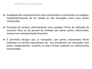 Novidades da Divulgação
Divulgação dos relacionamentos entre controladora e controladas ou coligadas,
independentemente de ter havido ou não transações entre essas partes
relacionadas
Prestação de serviços administrativos e/ou qualquer forma de utilização da
estrutura física ou de pessoal da entidade por outras partes relacionadas,
mesmo sem contraprestação financeira
É permitido divulgar que as transações com partes relacionadas foram
realizadas em termos equivalentes aos que prevalecem nas transações com
partes independentes, somente se estes termos puderem ser efetivamente
comprovados
 