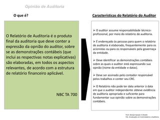 Opinião de Auditoria
Prof: Ahmed Sameer El Khatib
Pós -Graduação em Controladoria e Auditoria
O Relatório de Auditoria é o produto
final da auditoria que deve conter a
expressão da opnião do auditor, sobre
se as demonstrações contábeis (que
inclui as respectivas notas explicativas)
são elaboradas, em todos os aspectos
relevantes, de acordo com a estrutura
de relatório financeiro aplicável.
NBC TA 700
O que é? Características do Relatório do Auditor
 O auditor assume responsabilidade técnico-
profissional, por meio do relatório de auditoria.
 É endereçado às pessoas para quem o relatório
de auditoria é elaborado, frequentemente para os
acionistas ou para os responsáveis pela governaça
da entidade.
 Deve identificar as demonstrações contábeis
sobre as quais o auditor está expressando sua
opnião (nome da entidade e datas).
 Deve ser assinado pelo contador responsável
pelos trabalhos e conter seu CRC.
 O Relatório não pode ter data anterior à data
em que o auditor independente obteve evidência
de auditoria apropriada e suficiente para
fundamentar sua opinião sobre as demonstrações
contábeis.
 