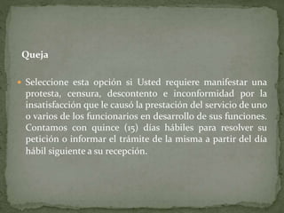 Queja
 Seleccione esta opción si Usted requiere manifestar una
protesta, censura, descontento e inconformidad por la
insatisfacción que le causó la prestación del servicio de uno
o varios de los funcionarios en desarrollo de sus funciones.
Contamos con quince (15) días hábiles para resolver su
petición o informar el trámite de la misma a partir del día
hábil siguiente a su recepción.
 