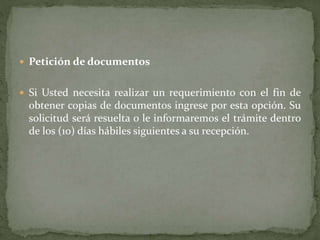  Petición de documentos
 Si Usted necesita realizar un requerimiento con el fin de
obtener copias de documentos ingrese por esta opción. Su
solicitud será resuelta o le informaremos el trámite dentro
de los (10) días hábiles siguientes a su recepción.
 