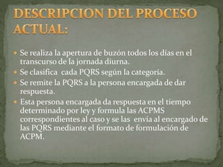  Se realiza la apertura de buzón todos los días en el
transcurso de la jornada diurna.
 Se clasifica cada PQRS según la categoría.
 Se remite la PQRS a la persona encargada de dar
respuesta.
 Esta persona encargada da respuesta en el tiempo
determinado por ley y formula las ACPMS
correspondientes al caso y se las envía al encargado de
las PQRS mediante el formato de formulación de
ACPM.
 