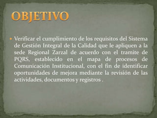  Verificar el cumplimiento de los requisitos del Sistema
de Gestión Integral de la Calidad que le apliquen a la
sede Regional Zarzal de acuerdo con el tramite de
PQRS, establecido en el mapa de procesos de
Comunicación Institucional, con el fin de identificar
oportunidades de mejora mediante la revisión de las
actividades, documentos y registros .
 