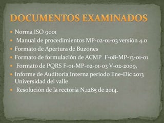  Norma ISO 9001
 Manual de procedimientos MP-02-01-03 versión 4.0
 Formato de Apertura de Buzones
 Formato de formulación de ACMP F-08-MP-13-01-01
 Formato de PQRS F-01-MP-02-01-03 V-02-2009,
 Informe de Auditoria Interna periodo Ene-Dic 2013
Universidad del valle
 Resolución de la rectoría N.1285 de 2014.
 