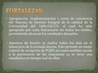  Apropiación, Implementación y toma de conciencia
del Sistema de Gestión Integral de la calidad de la
Universidad del Valle-GICUV, el cual ha sido
apropiado por cada funcionario en todos los niveles,
permitiendo alcanzar los resultados deseados.
 Apertura de buzón: se realiza todos los días en el
transcurso de la jornada diurna. Esto permite un mejor
control de recepción de PQRS así como también ayuda
a la pertinencia de las respuestas ya se tiene una
estadística en tiempo real de ellas.
 