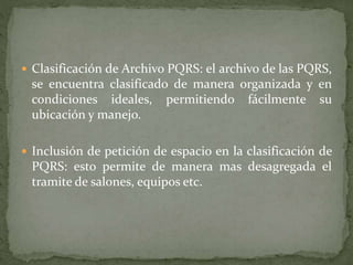  Clasificación de Archivo PQRS: el archivo de las PQRS,
se encuentra clasificado de manera organizada y en
condiciones ideales, permitiendo fácilmente su
ubicación y manejo.
 Inclusión de petición de espacio en la clasificación de
PQRS: esto permite de manera mas desagregada el
tramite de salones, equipos etc.
 