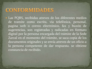  Las PQRS, recibidas atreves de los diferentes medios
de tramite como escrita, vía telefónica, personal,
pagina web o correo electrónico, fax y buzón de
sugerencias, son registradas y radicadas en formato
digital por la persona encargada del trámite de la Sede
Zarzal en el momento del trámite, se saca copia de los
documentos originales y se envía atreves de un oficio a
la persona competente de dar respuesta. se obtiene
constancia de recibido.
 