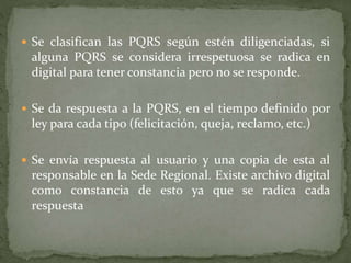  Se clasifican las PQRS según estén diligenciadas, si
alguna PQRS se considera irrespetuosa se radica en
digital para tener constancia pero no se responde.
 Se da respuesta a la PQRS, en el tiempo definido por
ley para cada tipo (felicitación, queja, reclamo, etc.)
 Se envía respuesta al usuario y una copia de esta al
responsable en la Sede Regional. Existe archivo digital
como constancia de esto ya que se radica cada
respuesta
 