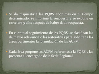  Se da respuesta a las PQRS anónimas en el tiempo
determinado, se imprime la respuesta y se expone en
cartelera 5 días después de haber dado respuesta.
 En cuanto al seguimiento de las PQRS, se clasifican las
de mayor relevancia o las reiterativas para solicitar a las
áreas pertinentes la formulación de las ACPM.
 Cada área propone las ACPM referentes a la PQRS y las
presenta al encargado de la Sede Regional
 