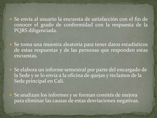  Se envía al usuario la encuesta de satisfacción con el fin de
conocer el grado de conformidad con la respuesta de la
PQRS diligenciada.
 Se toma una muestra aleatoria para tener datos estadísticos
de estas respuestas y de las personas que responden estas
encuestas.
 Se elabora un informe semestral por parte del encargado de
la Sede y se lo envía a la oficina de quejas y reclamos de la
Sede principal en Cali.
 Se analizan los informes y se forman comités de mejora
para eliminar las causas de estas desviaciones negativas.
 