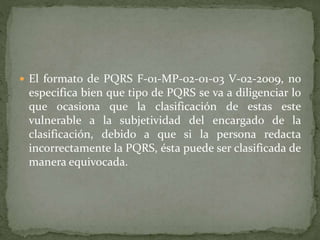  El formato de PQRS F-01-MP-02-01-03 V-02-2009, no
especifica bien que tipo de PQRS se va a diligenciar lo
que ocasiona que la clasificación de estas este
vulnerable a la subjetividad del encargado de la
clasificación, debido a que si la persona redacta
incorrectamente la PQRS, ésta puede ser clasificada de
manera equivocada.
 