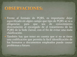  Frente al formato de PQRS, es importante dejar
especificado en algún campo que tipo de PQRS se va a
diligenciar, para que sea de conocimiento
directamente al encargado de el tratamiento de las
PQRS de la Sede Zarzal, con el fin de evitar una mala
clasificación.
 También hay que tener en cuenta que si no se tiene
una codificación que permita la fácil identificación de
los formatos o documentos empleados puede causar
problemas a futuro.
 