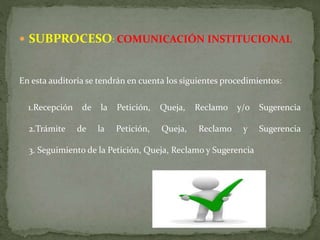  SUBPROCESO: COMUNICACIÓN INSTITUCIONAL
En esta auditoria se tendrán en cuenta los siguientes procedimientos:
1.Recepción de la Petición, Queja, Reclamo y/o Sugerencia
2.Trámite de la Petición, Queja, Reclamo y Sugerencia
3. Seguimiento de la Petición, Queja, Reclamo y Sugerencia
 