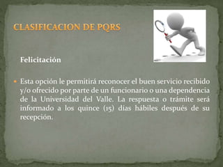 Felicitación
 Esta opción le permitirá reconocer el buen servicio recibido
y/o ofrecido por parte de un funcionario o una dependencia
de la Universidad del Valle. La respuesta o trámite será
informado a los quince (15) días hábiles después de su
recepción.
 