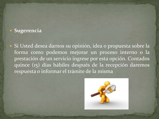  Sugerencia
 Si Usted desea darnos su opinión, idea o propuesta sobre la
forma como podemos mejorar un proceso interno o la
prestación de un servicio ingrese por esta opción. Contados
quince (15) días hábiles después de la recepción daremos
respuesta o informar el trámite de la misma
 