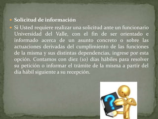  Solicitud de información
 Si Usted requiere realizar una solicitud ante un funcionario
Universidad del Valle, con el fin de ser orientado e
informado acerca de un asunto concreto o sobre las
actuaciones derivadas del cumplimiento de las funciones
de la misma y sus distintas dependencias, ingrese por esta
opción. Contamos con diez (10) días hábiles para resolver
su petición o informar el trámite de la misma a partir del
día hábil siguiente a su recepción.
 