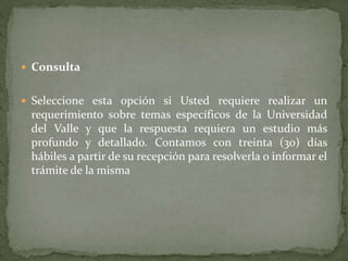  Consulta
 Seleccione esta opción si Usted requiere realizar un
requerimiento sobre temas específicos de la Universidad
del Valle y que la respuesta requiera un estudio más
profundo y detallado. Contamos con treinta (30) días
hábiles a partir de su recepción para resolverla o informar el
trámite de la misma
 
