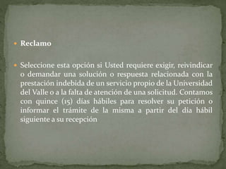  Reclamo
 Seleccione esta opción si Usted requiere exigir, reivindicar
o demandar una solución o respuesta relacionada con la
prestación indebida de un servicio propio de la Universidad
del Valle o a la falta de atención de una solicitud. Contamos
con quince (15) días hábiles para resolver su petición o
informar el trámite de la misma a partir del día hábil
siguiente a su recepción
 