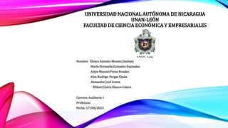 UNIVERSIDAD NACIONAL AUTÓNOMA DE NICARAGUA
UNAN-LEÓN
FACULTAD DE CIENCIA ECONÓMICA Y EMPRESARIALES
Nombre: Álvaro Antonio Montes Jiménez
María Fernanda Gonzales Espinales
Aslyn Massiel Perez Rosales
Alex Rodrigo Vargas Ojeda
Alexander José Arauz
Klibert Osiris Blanco Calero
Carrera: Auditoria 1
Profesora:
Fecha: 17/04/2023
 