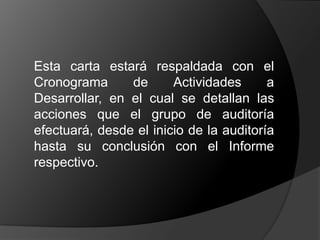 	Esta carta estará respaldada con el Cronograma de Actividades a Desarrollar, en el cual se detallan las acciones que el grupo de auditoría efectuará, desde el inicio de la auditoría hasta su conclusión con el Informe respectivo. 