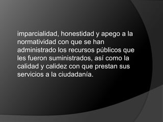	imparcialidad, honestidad y apego a la normatividad con que se han administrado los recursos públicos que les fueron suministrados, así como la calidad y calidez con que prestan sus servicios a la ciudadanía.