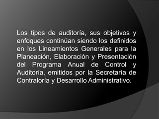 	Los tipos de auditoría, sus objetivos y enfoques continúan siendo los definidos en los Lineamientos Generales para la Planeación, Elaboración y Presentación del Programa Anual de Control y Auditoría, emitidos por la Secretaría de Contraloría y Desarrollo Administrativo.