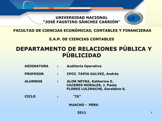 UNIVERSIDAD NACIONAL
“JOSÉ FAUSTINO SÁNCHEZ CARRIÓN”
FACULTAD DE CIENCIAS ECONÓMICAS, CONTABLES Y FINANCIERAS
E.A.P. DE CIENCIAS CONTABLES
DEPARTAMENTO DE RELACIONES PÚBLICA Y
PÚBLICIDAD
ASIGNATURA : Auditoría Operativa
PROFESOR : CPCC. TAPIA GALVEZ, Andrés
ALUMNOS : ALOR NEYRA, Katherine E.
CACERES MORALES, J. Paola
FLORES LULIMACHE, Geraldine S.
CICLO : “IX”
HUACHO - PERU
2011 1
 