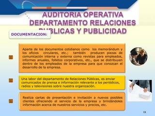 11
Aparte de los documentos cotidianos como los memorándum y
los oficios circulares, etc.; también producen piezas de
comunicación interna y externa como revistas para empleados,
informes anuales, folletos corporativos, etc., que se distribuyen
dentro de los empleados de la empresa para que conozcan el
desarrollo de la empresa.
DOCUMENTACION:
Una labor del departamento de Relaciones Públicas, es enviar
comunicados de prensa e información relevante a los periódicos,
radios y televisiones sobre nuestra organización.
Realiza cartas de presentación e invitación a nuevos posibles
clientes ofreciendo el servicio de la empresa y brindándoles
información acerca de nuestros servicios y precios, etc.
 