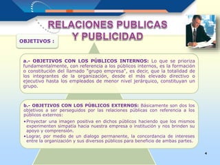 a.- OBJETIVOS CON LOS PÚBLICOS INTERNOS: Lo que se prioriza
fundamentalmente, con referencia a los públicos internos, es la formación
o constitución del llamado "grupo empresa", es decir, que la totalidad de
los integrantes de la organización, desde el más elevado directivo o
ejecutivo hasta los empleados de menor nivel jerárquico, constituyan un
grupo.
b.- OBJETIVOS CON LOS PÚBLICOS EXTERNOS: Básicamente son dos los
objetivos a ser perseguidos por las relaciones públicas con referencia a los
públicos externos:
•Proyectar una imagen positiva en dichos públicos haciendo que los mismos
experimenten simpatía hacia nuestra empresa o institución y nos brinden su
apoyo y comprensión.
•Lograr, por medio de un dialogo permanente, la concordancia de intereses
entre la organización y sus diversos públicos para beneficio de ambas partes.
4
OBJETIVOS :
 
