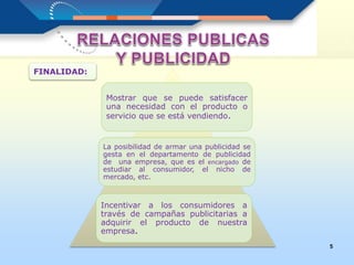 5
FINALIDAD:
Mostrar que se puede satisfacer
una necesidad con el producto o
servicio que se está vendiendo.
La posibilidad de armar una publicidad se
gesta en el departamento de publicidad
de una empresa, que es el encargado de
estudiar al consumidor, el nicho de
mercado, etc.
Incentivar a los consumidores a
través de campañas publicitarias a
adquirir el producto de nuestra
empresa.
 