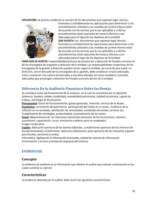 10
APLICACIÓN: se practica mediante la revisión de los documentos que soportan legal, técnica,
financiera y contablemente las operaciones para determinar si los
procedimientos utilizados y las medidas de control interno están
de acuerdo con las normas que le son aplicables y si dichos
procedimientos están operando de manera efectiva y son
adecuados para el logro de los objetivos de la entidad
QUE AUDITA: Los documentos que soportan legal, técnica,
financiera y contablemente las operaciones para determinar si los
procedimientos utilizados y las medidas de control interno están
de acuerdo con las normas que le son aplicables y si dichos
procedimientos están operando de manera efectiva y son
adecuados para el logro de los objetivos de la entidad.
PARA QUE SE AUDITA: responsabilidad primaria de prevención y detección de fraudes y errores es
de los encargados de la gestión y dirección de la entidad. Las responsabilidades respectivas de los
encargados de la gestión y dirección pueden variar, según la entidad, así como de país a país. La
dirección, con el descuido de los encargados de su gestión, debe establecer el tono adecuado,
crear y mantener una cultura de honradez y una ética elevada, así como establecer controles
adecuados que prevengan y detecten los fraudes y errores dentro de la entidad.
Diferencia De la Auditoria Financiera Sobre las Demás
Se considera como eje fundamental de la empresa en la cual se caracteriza por lo siguiente:
Solvencia, liquidez, solidez, estabilidad, rentabilidad patrimonial, utilidad económica, capital de
trabajo, estrategia de financiación.
Presupuestal: Gasto de funcionamiento, gastos generales, inversión, servicio de la deuda.
Económica: incremento del patrimonio, participación del medio en el sector, incidencia de la
inflación en su resultado, satisfacción de necesidades, cantidades de ventas, servicios etc.
Cumplimiento de estrategias, productividad, racionalización de los costos.
Social: Mejoramiento de las relaciones industriales bienestar de los funcionarios, rotación,
ausentismo, capacitación, curso, seminarios y talleres para los empleados.
Imagen corporativa
Legales: Aplicación oportuna de las normas laborales, cumplimiento oportuno de los informes de
ley (declaraciones) cumplimiento oportuno estatutarios, paso oportuno de los impuestos y gastos
para fiscales, sanciones y multas
Informática: Agilidad de la información procesada, calidad de sistema de información
minimización a errores y tiempo de respuesta del sistema.
EVIDENCIAS
Concepto
La evidencia de auditoría es la información que obtiene el auditor para extraer conclusiones en las
cuales sustenta su opinión.
Características
La evidencia obtenida por el auditor debe reunir las siguientes características:
 