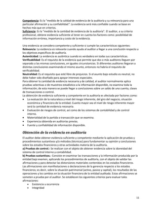 11
Competencia: Es la "medida de la calidad de evidencia de la auditoría y su relevancia para una
particular afirmación y su confiabilidad". La evidencia será más confiable cuando se base en
hechos más que en criterios.
Suficiencia: Es la "medida de la cantidad de evidencia de la auditoría". El auditor, a su criterio
profesional, obtiene evidencia suficiente al tener en cuenta los factores como: posibilidad de
información errónea, importancia y costo de la evidencia.
Una evidencia se considera competente y suficiente si cumple las características siguientes:
Relevancia: La evidencia es relevante cuando ayuda al auditor a llegar a una conclusión respecto a
los objetivos específicos de auditoría.
Autenticidad: La evidencia es auténtica cuando es verdadera en todas sus características.
Verificabilidad: Es el requisito de la evidencia que permite que dos o más auditores lleguen por
separado a las mismas conclusiones, en iguales circunstancias. Si diferentes auditores llegaran a
distintas conclusiones examinando el mismo asunto, entonces no habría el requisito de
verificabilidad.
Neutralidad: Es el requisito que esté libre de prejuicios. Si el asunto bajo estudio es neutral, no
debe haber sido diseñado para apoyar intereses especiales.
Para obtener la cantidad de evidencia necesaria y de calidad, el auditor normalmente aplica
pruebas selectivas o de muestreo estadístico a la información disponible, no examina toda la
información; de esta manera se puede llegar a conclusiones sobre un saldo de una cuenta, clases
de transacciones o control.
La obtención de evidencia suficiente y competente en la auditoría es afectada por factores como:
• La evaluación de la naturaleza y nivel del riesgo inherente, del giro del negocio, situación
económica y financiera de la entidad. Cuanto mayor sea el nivel de riesgo inherente mayor
será la cantidad de evidencia necesaria.
• Evaluación de riesgos de control, así como de los sistemas de contabilidad y de control
interno.
• Materialidad de la partida o transacción que se examina.
• Experiencia obtenida en auditorías previas.
• Fuente y confiabilidad de información disponible.
Obtención de la evidencia en auditoría
El auditor debe obtener evidencia suficiente y competente mediante la aplicación de pruebas y
procedimientos sustantivos y/o métodos (técnicas) para fundamentar su opinión y conclusiones
sobre los estados financieros y otras actividades materia de la auditoría.
a) Pruebas de control.- Se realizan con el objeto de obtener evidencia sobre la idoneidad del
sistema de control interno y contabilidad.
b) Pruebas sustantivas.- Consiste en examinar las transacciones y la información producida por la
entidad bajo examen, aplicando los procedimientos de auditoría, con el objeto de validar las
afirmaciones y para detectar las distorsiones materiales contenidas en los estados financieros.
Las afirmaciones son manifestaciones o declaraciones de la gerencia respecto a los estados
financieros; es decir, sobre la situación patrimonial (activo, pasivo y capital), los resultados de las
operaciones y los cambios en la situación financiera de la entidad auditada. Estas afirmaciones se
someten a prueba por el auditor. Se establecen los siguientes criterios para evaluar tales
afirmaciones:
• Existencia u ocurrencia
• Integridad
 