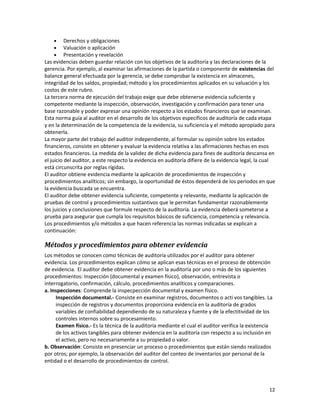 12
• Derechos y obligaciones
• Valuación o aplicación
• Presentación y revelación
Las evidencias deben guardar relación con los objetivos de la auditoría y las declaraciones de la
gerencia. Por ejemplo, al examinar las afirmaciones de la partida o componente de existencias del
balance general efectuada por la gerencia, se debe comprobar la existencia en almacenes,
integridad de los saldos, propiedad; método y los procedimientos aplicados en su valuación y los
costos de este rubro.
La tercera norma de ejecución del trabajo exige que debe obtenerse evidencia suficiente y
competente mediante la inspección, observación, investigación y confirmación para tener una
base razonable y poder expresar una opinión respecto a los estados financieros que se examinan.
Esta norma guía al auditor en el desarrollo de los objetivos específicos de auditoría de cada etapa
y en la determinación de la competencia de la evidencia, su suficiencia y el método apropiado para
obtenerla.
La mayor parte del trabajo del auditor independiente, al formular su opinión sobre los estados
financieros, consiste en obtener y evaluar la evidencia relativa a las afirmaciones hechas en esos
estados financieros. La medida de la validez de dicha evidencia para fines de auditoría descansa en
el juicio del auditor, a este respecto la evidencia en auditoría difiere de la evidencia legal, la cual
está circunscrita por reglas rígidas.
El auditor obtiene evidencia mediante la aplicación de procedimientos de inspección y
procedimientos analíticos; sin embargo, la oportunidad de éstos dependerá de los periodos en que
la evidencia buscada se encuentra.
El auditor debe obtener evidencia suficiente, competente y relevante, mediante la aplicación de
pruebas de control y procedimientos sustantivos que le permitan fundamentar razonablemente
los juicios y conclusiones que formule respecto de la auditoría. La evidencia deberá someterse a
prueba para asegurar que cumpla los requisitos básicos de suficiencia, competencia y relevancia.
Los procedimientos y/o métodos a que hacen referencia las normas indicadas se explican a
continuación:
Métodos y procedimientos para obtener evidencia
Los métodos se conocen como técnicas de auditoría utilizados por el auditor para obtener
evidencia. Los procedimientos explican cómo se aplican esas técnicas en el proceso de obtención
de evidencia. El auditor debe obtener evidencia en la auditoría por uno o más de los siguientes
procedimientos: Inspección (documental y examen físico), observación, entrevista o
interrogatorio, confirmación, cálculo, procedimientos analíticos y comparaciones.
a. Inspecciones: Comprende la inspecpección documental y examen físico.
Inspección documental.- Consiste en examinar registros, documentos o acti vos tangibles. La
inspección de registros y documentos proporciona evidencia en la auditoría de grados
variables de confiabilidad dependiendo de su naturaleza y fuente y de la efectitividad de los
controles internos sobre su procesamiento.
Examen físico.- Es la técnica de la auditoría mediante el cual el auditor verifica la existencia
de los activos tangibles para obtener evidencia en la auditoría con respecto a su inclusión en
el activo, pero no necesariamente a su propiedad o valor.
b. Observación: Consiste en presenciar un proceso o procedimientos que están siendo realizados
por otros; por ejemplo, la observación del auditor del conteo de inventarios por personal de la
entidad o el desarrollo de procedimientos de control.
 