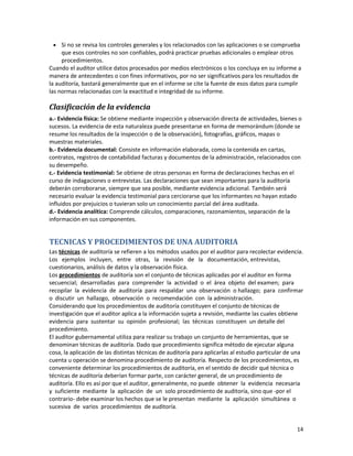 14
• Si no se revisa los controles generales y los relacionados con las aplicaciones o se comprueba
que esos controles no son confiables, podrá practicar pruebas adicionales o emplear otros
procedimientos.
Cuando el auditor utilice datos procesados por medios electrónicos o los concluya en su informe a
manera de antecedentes o con fines informativos, por no ser significativos para los resultados de
la auditoría, bastará generalmente que en el informe se cite la fuente de esos datos para cumplir
las normas relacionadas con la exactitud e integridad de su informe.
Clasificación de la evidencia
a.- Evidencia física: Se obtiene mediante inspección y observación directa de actividades, bienes o
sucesos. La evidencia de esta naturaleza puede presentarse en forma de memorándum (donde se
resume los resultados de la inspección o de la observación), fotografías, gráficos, mapas o
muestras materiales.
b.- Evidencia documental: Consiste en información elaborada, como la contenida en cartas,
contratos, registros de contabilidad facturas y documentos de la administración, relacionados con
su desempeño.
c.- Evidencia testimonial: Se obtiene de otras personas en forma de declaraciones hechas en el
curso de indagaciones o entrevistas. Las declaraciones que sean importantes para la auditoría
deberán corroborarse, siempre que sea posible, mediante evidencia adicional. También será
necesario evaluar la evidencia testimonial para cerciorarse que los informantes no hayan estado
influidos por prejuicios o tuvieran solo un conocimiento parcial del área auditada.
d.- Evidencia analítica: Comprende cálculos, comparaciones, razonamientos, separación de la
información en sus componentes.
TECNICAS Y PROCEDIMIENTOS DE UNA AUDITORIA
Las técnicas de auditoría se refieren a los métodos usados por el auditor para recolectar evidencia.
Los ejemplos incluyen, entre otras, la revisión de la documentación, entrevistas,
cuestionarios, análisis de datos y la observación física.
Los procedimientos de auditoría son el conjunto de técnicas aplicadas por el auditor en forma
secuencial; desarrolladas para comprender la actividad o el área objeto del examen; para
recopilar la evidencia de auditoría para respaldar una observación o hallazgo; para confirmar
o discutir un hallazgo, observación o recomendación con la administración.
Considerando que los procedimientos de auditoría constituyen el conjunto de técnicas de
investigación que el auditor aplica a la información sujeta a revisión, mediante las cuales obtiene
evidencia para sustentar su opinión profesional; las técnicas constituyen un detalle del
procedimiento.
El auditor gubernamental utiliza para realizar su trabajo un conjunto de herramientas, que se
denominan técnicas de auditoría. Dado que procedimiento significa método de ejecutar alguna
cosa, la aplicación de las distintas técnicas de auditoría para aplicarlas al estudio particular de una
cuenta u operación se denomina procedimiento de auditoría. Respecto de los procedimientos, es
conveniente determinar los procedimientos de auditoría, en el sentido de decidir qué técnica o
técnicas de auditoría deberían formar parte, con carácter general, de un procedimiento de
auditoría. Ello es así por que el auditor, generalmente, no puede obtener la evidencia necesaria
y suficiente mediante la aplicación de un solo procedimiento de auditoría, sino que -por el
contrario- debe examinar los hechos que se le presentan mediante la aplicación simultánea o
sucesiva de varios procedimientos de auditoría.
 