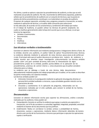 15
Por último, cuando se aplican o ejecutan los procedimientos de auditoría, se dice que se está
realizando una prueba de auditoría. Por ello, resumiendo las definiciones expuestas, podemos
señalar que los procedimientos de auditoría son un conjunto de técnicas y que la puesta en
práctica de dichos procedimientos constituyen o se materializan en pruebas de auditoría.
El examen de cualquier operación, actividad, área, programa, proyecto o transacción, se realiza
mediante la aplicación de técnicas, y el auditor debe conocerlas para seleccionar
la más adecuada, de acuerdo con las características y condiciones del trabajo que realiza
En el trabajo de Auditoría, se pueden utilizar las técnicas de general aceptación, las
cuales se clasifican generalmente sobre la base de la acción que se va a efectuar, es así que
tenemos las siguientes:
• Verbales o testimoniales
• Documentales
• Físicas
• Analíticas
• Informáticas
Las técnicas verbales o testimoniales
Consisten en obtener información oral mediante averiguaciones o indagaciones dentro o fuera de
la entidad, durante una auditoría, el auditor habrá de aplicar frecuentemente estas técnicas.
La evidencia obtenida mediante la aplicación de estas técnicas pocas veces es de confiar por
si sola. El principal valor para el auditor descansa en corroborar otra materia de evidencia y
revelar asuntos que ameriten mayor investigación y documentación. Las técnicas verbales
pueden cubrir una gran variedad de temas, tales como la interpretación de algún
procedimiento propio de la entidad, posibles puntos débiles en la aplicación de los
procedimientos, prácticas de control interno u otras situaciones que el auditor considere
relevantes para su trabajo.
La evidencia que se obtenga a través de esta técnica, debe documentarse
adecuadamente mediante papeles de trabajo preparados por el auditor, en los cuales se describan
las partes involucradas y los aspectos tratados.
Las técnicas verbales pueden ser:
• Entrevista: Consiste en la averiguación mediante la aplicación de preguntas directas al
personal de la entidad auditada o a terceros, cuyas actividades guarden relación con las
operaciones de esta.
• Encuestas y cuestionarios: Es la aplicación de preguntas, relacionadas con las
operaciones realizadas por el ente auditado, para conocer la verdad de los hechos,
situaciones u operaciones.
Documentales
Consisten en obtener información escrita para soportar las afirmaciones, análisis o estudios
realizados por los auditores. Estas pueden ser:
• Comprobación: Consiste en verificar la evidencia que apoya o sustenta una operación o
transacción, con el fin de corroborar su autoridad, legalidad, integridad, propiedad, veracidad
mediante el examen de los documentos que las justifican.
• Confirmación: Radica en corroborar la verdad, certeza o probabilidad de hechos,
situaciones, sucesos u operaciones, mediante datos o información obtenidos de manera
directa y por escrito de los funcionarios o terceros que participan o ejecutan las operaciones
sujetas a verificación.
 