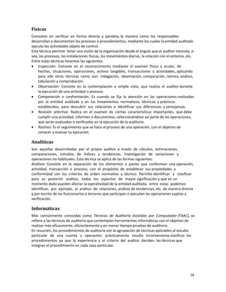 16
Físicas
Consisten en verificar en forma directa y paralela, la manera como los responsables
desarrollan y documentan los procesos o procedimientos, mediante los cuales la entidad auditada
ejecuta las actividades objeto de control.
Esta técnica permite tener una visión de la organización desde el ángulo que el auditor necesita, o
sea, los procesos, las instalaciones físicas, los movimientos diarios, la relación con el entorno, etc.
Entre estas técnicas tenemos las siguientes:
• Inspección: Consiste en el reconocimiento mediante el examen físico y ocular, de
hechos, situaciones, operaciones, activos tangibles, transacciones y actividades, aplicando
para ello otras técnicas como son: indagación, observación, comparación, rastreo, análisis,
tabulación y comprobación.
• Observación: Consiste en la contemplación a simple vista, que realiza el auditor durante
la ejecución de una actividad o proceso.
• Comparación o confrontación: Es cuando se fija la atención en las operaciones realizadas
por la entidad auditada y en los lineamientos normativos, técnicos y prácticos
establecidos, para descubrir sus relaciones e identificar sus diferencias y semejanzas.
• Revisión selectiva: Radica en el examen de ciertas características importantes, que debe
cumplir una actividad, informes o documentos, seleccionándose así parte de las operaciones,
que serán evaluadas o verificadas en la ejecución de la auditoría.
• Rastreo: Es el seguimiento que se hace al proceso de una operación, con el objetivo de
conocer y evaluar su ejecución.
Analíticas
Son aquellas desarrolladas por el propio auditor a través de cálculos, estimaciones,
comparaciones, estudios de índices y tendencias, investigación de variaciones y
operaciones no habituales. Esta técnica se aplica de las formas siguientes:
Análisis: Consiste en la separación de los elementos o partes que conforman una operación,
actividad, transacción o proceso, con el propósito de establecer sus propiedades y
conformidad con los criterios de orden normativo y técnico. Permite identificar y clasificar
para su posterior análisis, todos los aspectos de mayor significación y que en un
momento dado pueden afectar la operatividad de la entidad auditada, entre estas podemos
identificar, por ejemplo, al análisis de relaciones, análisis de tendencias, etc. de manera directa
y por escrito de los funcionarios o terceros que participan o ejecutan las operaciones sujetas a
verificación.
Informáticas
Mas comúnmente conocidas como Técnicas de Auditoría Asistidas por Computador (TAAC), se
refiere a las técnicas de auditoria que contemplan herramientas informáticas con el objetivo de
realizar más eficazmente, eficientemente y en menor tiempo pruebas de auditoria.
En resumen, los procedimientos de auditoria son la agrupación de técnicas aplicables al estudio
particular de una cuenta u operación; prácticamente resulta inconveniente clasificar los
procedimientos ya que la experiencia y el criterio del auditor deciden las técnicas que
integran el procedimiento en cada caso particular.
 