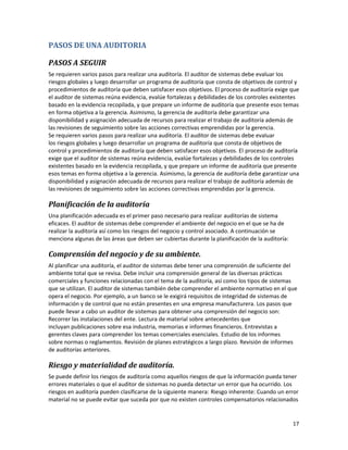 17
PASOS DE UNA AUDITORIA
PASOS A SEGUIR
Se requieren varios pasos para realizar una auditoría. El auditor de sistemas debe evaluar los
riesgos globales y luego desarrollar un programa de auditoría que consta de objetivos de control y
procedimientos de auditoría que deben satisfacer esos objetivos. El proceso de auditoría exige que
el auditor de sistemas reúna evidencia, evalúe fortalezas y debilidades de los controles existentes
basado en la evidencia recopilada, y que prepare un informe de auditoría que presente esos temas
en forma objetiva a la gerencia. Asimismo, la gerencia de auditoría debe garantizar una
disponibilidad y asignación adecuada de recursos para realizar el trabajo de auditoría además de
las revisiones de seguimiento sobre las acciones correctivas emprendidas por la gerencia.
Se requieren varios pasos para realizar una auditoría. El auditor de sistemas debe evaluar
los riesgos globales y luego desarrollar un programa de auditoría que consta de objetivos de
control y procedimientos de auditoría que deben satisfacer esos objetivos. El proceso de auditoría
exige que el auditor de sistemas reúna evidencia, evalúe fortalezas y debilidades de los controles
existentes basado en la evidencia recopilada, y que prepare un informe de auditoría que presente
esos temas en forma objetiva a la gerencia. Asimismo, la gerencia de auditoría debe garantizar una
disponibilidad y asignación adecuada de recursos para realizar el trabajo de auditoría además de
las revisiones de seguimiento sobre las acciones correctivas emprendidas por la gerencia.
Planificación de la auditoría
Una planificación adecuada es el primer paso necesario para realizar auditorías de sistema
eficaces. El auditor de sistemas debe comprender el ambiente del negocio en el que se ha de
realizar la auditoría así como los riesgos del negocio y control asociado. A continuación se
menciona algunas de las áreas que deben ser cubiertas durante la planificación de la auditoría:
Comprensión del negocio y de su ambiente.
Al planificar una auditoría, el auditor de sistemas debe tener una comprensión de suficiente del
ambiente total que se revisa. Debe incluir una comprensión general de las diversas prácticas
comerciales y funciones relacionadas con el tema de la auditoría, así como los tipos de sistemas
que se utilizan. El auditor de sistemas también debe comprender el ambiente normativo en el que
opera el negocio. Por ejemplo, a un banco se le exigirá requisitos de integridad de sistemas de
información y de control que no están presentes en una empresa manufacturera. Los pasos que
puede llevar a cabo un auditor de sistemas para obtener una comprensión del negocio son:
Recorrer las instalaciones del ente. Lectura de material sobre antecedentes que
incluyan publicaciones sobre esa industria, memorias e informes financieros. Entrevistas a
gerentes claves para comprender los temas comerciales esenciales. Estudio de los informes
sobre normas o reglamentos. Revisión de planes estratégicos a largo plazo. Revisión de informes
de auditorías anteriores.
Riesgo y materialidad de auditoría.
Se puede definir los riesgos de auditoría como aquellos riesgos de que la información pueda tener
errores materiales o que el auditor de sistemas no pueda detectar un error que ha ocurrido. Los
riesgos en auditoría pueden clasificarse de la siguiente manera: Riesgo inherente: Cuando un error
material no se puede evitar que suceda por que no existen controles compensatorios relacionados
 