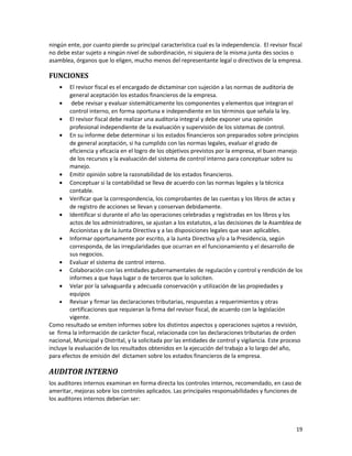 19
ningún ente, por cuanto pierde su principal característica cual es la independencia. El revisor fiscal
no debe estar sujeto a ningún nivel de subordinación, ni siquiera de la misma junta des socios o
asamblea, órganos que lo eligen, mucho menos del representante legal o directivos de la empresa.
FUNCIONES
• El revisor fiscal es el encargado de dictaminar con sujeción a las normas de auditoria de
general aceptación los estados financieros de la empresa.
• debe revisar y evaluar sistemáticamente los componentes y elementos que integran el
control interno, en forma oportuna e independiente en los términos que señala la ley.
• El revisor fiscal debe realizar una auditoria integral y debe exponer una opinión
profesional independiente de la evaluación y supervisión de los sistemas de control.
• En su informe debe determinar si los estados financieros son preparados sobre principios
de general aceptación, si ha cumplido con las normas legales, evaluar el grado de
eficiencia y eficacia en el logro de los objetivos previstos por la empresa, el buen manejo
de los recursos y la evaluación del sistema de control interno para conceptuar sobre su
manejo.
• Emitir opinión sobre la razonabilidad de los estados financieros.
• Conceptuar si la contabilidad se lleva de acuerdo con las normas legales y la técnica
contable.
• Verificar que la correspondencia, los comprobantes de las cuentas y los libros de actas y
de registro de acciones se llevan y conservan debidamente.
• Identificar si durante el año las operaciones celebradas y registradas en los libros y los
actos de los administradores, se ajustan a los estatutos, a las decisiones de la Asamblea de
Accionistas y de la Junta Directiva y a las disposiciones legales que sean aplicables.
• Informar oportunamente por escrito, a la Junta Directiva y/o a la Presidencia, según
corresponda, de las irregularidades que ocurran en el funcionamiento y el desarrollo de
sus negocios.
• Evaluar el sistema de control interno.
• Colaboración con las entidades gubernamentales de regulación y control y rendición de los
informes a que haya lugar o de terceros que lo soliciten.
• Velar por la salvaguarda y adecuada conservación y utilización de las propiedades y
equipos
• Revisar y firmar las declaraciones tributarias, respuestas a requerimientos y otras
certificaciones que requieran la firma del revisor fiscal, de acuerdo con la legislación
vigente.
Como resultado se emiten informes sobre los distintos aspectos y operaciones sujetos a revisión,
se firma la información de carácter fiscal, relacionada con las declaraciones tributarias de orden
nacional, Municipal y Distrital, y la solicitada por las entidades de control y vigilancia. Este proceso
incluye la evaluación de los resultados obtenidos en la ejecución del trabajo a lo largo del año,
para efectos de emisión del dictamen sobre los estados financieros de la empresa.
AUDITOR INTERNO
los auditores internos examinan en forma directa los controles internos, recomendado, en caso de
ameritar, mejoras sobre los controles aplicados. Las principales responsabilidades y funciones de
los auditores internos deberían ser:
 