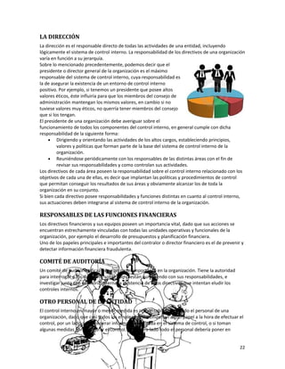 22
LA DIRECCIÓN
La dirección es el responsable directo de todas las actividades de una entidad, incluyendo
lógicamente el sistema de control interno. La responsabilidad de los directivos de una organización
varía en función a su jerarquía.
Sobre lo mencionado precedentemente, podemos decir que el
presidente o director general de la organización es el máximo
responsable del sistema de control interno, cuya responsabilidad es
la de asegurar la existencia de un entorno de control interno
positivo. Por ejemplo, si tenemos un presidente que posee altos
valores éticos, éste influiría para que los miembros del consejo de
administración mantengan los mismos valores, en cambio si no
tuviese valores muy éticos, no querría tener miembros del consejo
que si los tengan.
El presidente de una organización debe averiguar sobre el
funcionamiento de todos los componentes del control interno, en general cumple con dicha
responsabilidad de la siguiente forma:
• Dirigiendo y orientando las actividades de los altos cargos, estableciendo principios,
valores y políticas que forman parte de la base del sistema de control interno de la
organización.
• Reuniéndose periódicamente con los responsables de las distintas áreas con el fin de
revisar sus responsabilidades y como controlan sus actividades.
Los directivos de cada área poseen la responsabilidad sobre el control interno relacionado con los
objetivos de cada una de ellas, es decir que implantan las políticas y procedimientos de control
que permitan conseguir los resultados de sus áreas y obviamente alcanzar los de toda la
organización en su conjunto.
Si bien cada directivo posee responsabilidades y funciones distintas en cuanto al control interno,
sus actuaciones deben integrarse al sistema de control interno de la organización.
RESPONSABLES DE LAS FUNCIONES FINANCIERAS
Los directivos financieros y sus equipos poseen un importancia vital, dado que sus acciones se
encuentran estrechamente vinculadas con todas las unidades operativas y funcionales de la
organización, por ejemplo el desarrollo de presupuestos y planificación financiera.
Uno de los papeles principales e importantes del contralor o director financiero es el de prevenir y
detectar información financiera fraudulenta.
COMITÉ DE AUDITORÍA
Un comité de auditoría eficaz tiene un papel importante en la organización. Tiene la autoridad
para interrogar a los directivos sobre como están cumpliendo con sus responsabilidades, e
investigar junto con auditoría interna la existencia de altos directivos que intentan eludir los
controles internos.
OTRO PERSONAL DE LA ENTIDAD
El control interno en mayor o menor medida es responsabilidad de todo el personal de una
organización, dado que casi todos los empleados desempeñan algún papel a la hora de efectuar el
control, por un lado, la de generar información utilizada en el sistema de control, o si toman
algunas medidas para asegurar el control. Y por otro lado todo el personal debería poner en
 