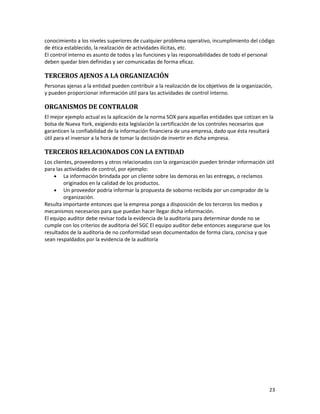 23
conocimiento a los niveles superiores de cualquier problema operativo, incumplimiento del código
de ética establecido, la realización de actividades ilícitas, etc.
El control interno es asunto de todos y las funciones y las responsabilidades de todo el personal
deben quedar bien definidas y ser comunicadas de forma eficaz.
TERCEROS AJENOS A LA ORGANIZACIÓN
Personas ajenas a la entidad pueden contribuir a la realización de los objetivos de la organización,
y pueden proporcionar información útil para las actividades de control interno.
ORGANISMOS DE CONTRALOR
El mejor ejemplo actual es la aplicación de la norma SOX para aquellas entidades que cotizan en la
bolsa de Nueva York, exigiendo esta legislación la certificación de los controles necesarios que
garanticen la confiabilidad de la información financiera de una empresa, dado que ésta resultará
útil para el inversor a la hora de tomar la decisión de invertir en dicha empresa.
TERCEROS RELACIONADOS CON LA ENTIDAD
Los clientes, proveedores y otros relacionados con la organización pueden brindar información útil
para las actividades de control, por ejemplo:
• La información brindada por un cliente sobre las demoras en las entregas, o reclamos
originados en la calidad de los productos.
• Un proveedor podría informar la propuesta de soborno recibida por un comprador de la
organización.
Resulta importante entonces que la empresa ponga a disposición de los terceros los medios y
mecanismos necesarios para que puedan hacer llegar dicha información.
El equipo auditor debe revisar toda la evidencia de la auditoria para determinar donde no se
cumple con los criterios de auditoria del SGC El equipo auditor debe entonces asegurarse que los
resultados de la auditoria de no conformidad sean documentados de forma clara, concisa y que
sean respaldados por la evidencia de la auditoría
 