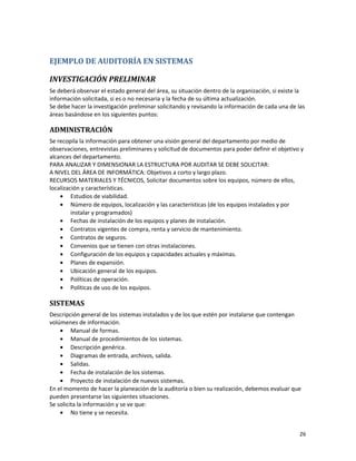 26
EJEMPLO DE AUDITORÍA EN SISTEMAS
INVESTIGACIÓN PRELIMINAR
Se deberá observar el estado general del área, su situación dentro de la organización, si existe la
información solicitada, si es o no necesaria y la fecha de su última actualización.
Se debe hacer la investigación preliminar solicitando y revisando la información de cada una de las
áreas basándose en los siguientes puntos:
ADMINISTRACIÓN
Se recopila la información para obtener una visión general del departamento por medio de
observaciones, entrevistas preliminares y solicitud de documentos para poder definir el objetivo y
alcances del departamento.
PARA ANALIZAR Y DIMENSIONAR LA ESTRUCTURA POR AUDITAR SE DEBE SOLICITAR:
A NIVEL DEL ÁREA DE INFORMÁTICA: Objetivos a corto y largo plazo.
RECURSOS MATERIALES Y TÉCNICOS, Solicitar documentos sobre los equipos, número de ellos,
localización y características.
• Estudios de viabilidad.
• Número de equipos, localización y las características (de los equipos instalados y por
instalar y programados)
• Fechas de instalación de los equipos y planes de instalación.
• Contratos vigentes de compra, renta y servicio de mantenimiento.
• Contratos de seguros.
• Convenios que se tienen con otras instalaciones.
• Configuración de los equipos y capacidades actuales y máximas.
• Planes de expansión.
• Ubicación general de los equipos.
• Políticas de operación.
• Políticas de uso de los equipos.
SISTEMAS
Descripción general de los sistemas instalados y de los que estén por instalarse que contengan
volúmenes de información.
• Manual de formas.
• Manual de procedimientos de los sistemas.
• Descripción genérica.
• Diagramas de entrada, archivos, salida.
• Salidas.
• Fecha de instalación de los sistemas.
• Proyecto de instalación de nuevos sistemas.
En el momento de hacer la planeación de la auditoría o bien su realización, debemos evaluar que
pueden presentarse las siguientes situaciones.
Se solicita la información y se ve que:
• No tiene y se necesita.
 