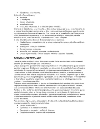 27
• No se tiene y no se necesita.
Se tiene la información pero:
• No se usa.
• Es incompleta.
• No esta actualizada.
• No es la adecuada.
• Se usa, está actualizada, es la adecuada y está completa.
En el caso de No se tiene y no se necesita, se debe evaluar la causa por la que no es necesaria. En
el caso de No se tiene pero es necesaria, se debe recomendar que se elabore de acuerdo con las
necesidades y con el uso que se le va a dar. En el caso de que se tenga la información pero no se
utilice, se debe analizar por que no se usa. En caso de que se tenga la información, se debe
analizar si se usa, si está actualizada, si es la adecuada y si está completa.
El éxito del análisis crítico depende de las consideraciones siguientes:
• Estudiar hechos y no opiniones (no se toman en cuenta los rumores ni la información sin
fundamento)
• Investigar las causas, no los efectos.
• Atender razones, no excusas.
• No confiar en la memoria, preguntar constantemente.
• Criticar objetivamente y a fondo todos los informes y los datos recabados.
PERSONAL PARTICIPANTE
Una de las partes más importantes dentro de la planeación de la auditoría en informática es el
personal que deberá participar y sus características.
Uno de los esquemas generalmente aceptados para tener un adecuado control es que el personal
que intervengan esté debidamente capacitado, con alto sentido de moralidad, al cual se le exija la
optimización de recursos (eficiencia) y se le retribuya o compense justamente por su trabajo.
Con estas bases se debe considerar las características de conocimientos, práctica profesional y
capacitación que debe tener el personal que intervendrá en la auditoría. En primer lugar se debe
pensar que hay personal asignado por la organización, con el suficiente nivel para poder coordinar
el desarrollo de la auditoría, proporcionar toda la información que se solicite y programar las
reuniones y entrevistas requeridas.
Éste es un punto muy importante ya que, de no tener el apoyo de la alta dirección, ni contar con
un grupo multidisciplinario en el cual estén presentes una o varias personas del área a auditar,
sería casi imposible obtener información en el momento y con las características deseadas.
También se debe contar con personas asignadas por los usuarios para que en el momento que se
solicite información o bien se efectúe alguna entrevista de comprobación de hipótesis, nos
proporcionen aquello que se esta solicitando, y complementen el grupo multidisciplinario, ya que
se debe analizar no sólo el punto de vista de la dirección de informática, sino también el del
usuario del sistema.
Para completar el grupo, como colaboradores directos en la realización de la auditoría se deben
tener personas con las siguientes características:
• Técnico en informática.
• Experiencia en el área de informática.
• Experiencia en operación y análisis de sistemas.
• Conocimientos de los sistemas más importantes.
 