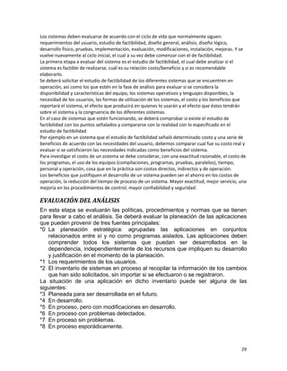 29
Los sistemas deben evaluarse de acuerdo con el ciclo de vida que normalmente siguen:
requerimientos del usuario, estudio de factibilidad, diseño general, análisis, diseño lógico,
desarrollo físico, pruebas, implementación, evaluación, modificaciones, instalación, mejoras. Y se
vuelve nuevamente al ciclo inicial, el cual a su vez debe comenzar con el de factibilidad.
La primera etapa a evaluar del sistema es el estudio de factibilidad, el cual debe analizar si el
sistema es factible de realizarse, cuál es su relación costo/beneficio y si es recomendable
elaborarlo.
Se deberá solicitar el estudio de factibilidad de los diferentes sistemas que se encuentren en
operación, así como los que estén en la fase de análisis para evaluar si se considera la
disponibilidad y características del equipo, los sistemas operativos y lenguajes disponibles, la
necesidad de los usuarios, las formas de utilización de los sistemas, el costo y los beneficios que
reportará el sistema, el efecto que producirá en quienes lo usarán y el efecto que éstos tendrán
sobre el sistema y la congruencia de los diferentes sistemas.
En el caso de sistemas que estén funcionando, se deberá comprobar si existe el estudio de
factibilidad con los puntos señalados y compararse con la realidad con lo especificado en el
estudio de factibilidad
Por ejemplo en un sistema que el estudio de factibilidad señaló determinado costo y una serie de
beneficios de acuerdo con las necesidades del usuario, debemos comparar cual fue su costo real y
evaluar si se satisficieron las necesidades indicadas como beneficios del sistema.
Para investigar el costo de un sistema se debe considerar, con una exactitud razonable, el costo de
los programas, el uso de los equipos (compilaciones, programas, pruebas, paralelos), tiempo,
personal y operación, cosa que en la práctica son costos directos, indirectos y de operación.
Los beneficios que justifiquen el desarrollo de un sistema pueden ser el ahorro en los costos de
operación, la reducción del tiempo de proceso de un sistema. Mayor exactitud, mejor servicio, una
mejoría en los procedimientos de control, mayor confiabilidad y seguridad.
EVALUACIÓN DEL ANÁLISIS
En esta etapa se evaluarán las políticas, procedimientos y normas que se tienen
para llevar a cabo el análisis. Se deberá evaluar la planeación de las aplicaciones
que pueden provenir de tres fuentes principales:
*0 La planeación estratégica: agrupadas las aplicaciones en conjuntos
relacionados entre sí y no como programas aislados. Las aplicaciones deben
comprender todos los sistemas que puedan ser desarrollados en la
dependencia, independientemente de los recursos que impliquen su desarrollo
y justificación en el momento de la planeación.
*1 Los requerimientos de los usuarios.
*2 El inventario de sistemas en proceso al recopilar la información de los cambios
que han sido solicitados, sin importar si se efectuaron o se registraron.
La situación de una aplicación en dicho inventario puede ser alguna de las
siguientes:
*3 Planeada para ser desarrollada en el futuro.
*4 En desarrollo.
*5 En proceso, pero con modificaciones en desarrollo.
*6 En proceso con problemas detectados.
*7 En proceso sin problemas.
*8 En proceso esporádicamente.
 