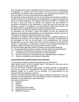 30
Nota: Se deberá documentar detalladamente la fuente que generó la necesidad de
la aplicación. La primera parte será evaluar la forma en que se encuentran
especificadas las políticas, los procedimientos y los estándares de análisis, si es
que se cumplen y si son los adecuados para la dependencia.
Es importante revisar la situación en que se encuentran los manuales de análisis y
si están acordes con las necesidades de la dependencia. En algunas ocasiones se
tiene una microcomputadora, con sistemas sumamente sencillos y se solicita que
se lleve a cabo una serie de análisis que después hay que plasmar en
documentos señalados en los estándares, lo cual hace que esta fase sea muy
compleja y costosa. Los sistemas y su documentación deben estar acordes con
las características y necesidades de una dependencia específica.
Se debe evaluar la obtención de datos sobre la operación, flujo, nivel, jerarquía de
la información que se tendrá a través del sistema. Se han de comparar los
objetivos de los sistemas desarrollados con las operaciones actuales, para ver si
el estudio de la ejecución deseada corresponde al actual.
La auditoría en sistemas debe evaluar los documentos y registros usados en la
elaboración del sistema, así como todas las salidas y reportes, la descripción de
las actividades de flujo de la información y de procedimientos, los archivos
almacenados, su uso y su relación con otros archivos y sistemas, su frecuencia de
acceso, su conservación, su seguridad y control, la documentación propuesta, las
entradas y salidas del sistema y los documentos fuentes a usarse.
Con la información obtenida podemos contestar a las siguientes preguntas:
*9 ¿Se está ejecutando en forma correcta y eficiente el proceso de información?
*10 ¿Puede ser simplificado para mejorar su aprovechamiento?
*11 ¿Se debe tener una mayor interacción con otros sistemas?
*12 ¿Se tiene propuesto un adecuado control y seguridad sobre el sistema?
*13 ¿Está en el análisis la documentación adecuada?
EVALUACIÓN DEL DISEÑO LÓGICO DEL SISTEMA
En esta etapa se deberán analizar las especificaciones del sistema.
¿Qué deberá hacer?, ¿Cómo lo deberá hacer?, ¿Secuencia y ocurrencia de los
datos, el proceso y salida de reportes?
Una vez que hemos analizado estas partes, se deberá estudiar la participación
que tuvo el usuario en la identificación del nuevo sistema, la participación de
auditoría interna en el diseño de los controles y la determinación de los
procedimientos de operación y decisión.
Al tener el análisis del diseño lógico del sistema debemos compararlo con lo que
realmente se está obteniendo en la cual debemos evaluar lo planeado, cómo fue
planeado y lo que realmente se está obteniendo.
Los puntos a evaluar son:
*14 Entradas.
*15 Salidas.
*16 Procesos.
*17 Especificaciones de datos.
*18 Especificaciones de proceso.
*19 Métodos de acceso.
 