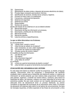 31
*20 Operaciones.
*21 Manipulación de datos (antes y después del proceso electrónico de datos).
*22 Proceso lógico necesario para producir informes.
*23 Identificación de archivos, tamaño de los campos y registros.
*24 Proceso en línea o lote y su justificación.
*25 Frecuencia y volúmenes de operación.
*26 Sistemas de seguridad.
*27 Sistemas de control.
*28 Responsables.
*29 Número de usuarios.
Dentro del estudio de los sistemas en uso se deberá solicitar:
*30 Manual del usuario.
*31 Descripción de flujo de información y/o procesos.
*32 Descripción y distribución de información.
*33 Manual de formas.
*34 Manual de reportes.
*35 Lista de archivos y especificaciones.
Lo que se debe determinar en el sistema:
En el procedimiento:
*36 ¿Quién hace, cuando y como?
*37 ¿Qué formas se utilizan en el sistema?
*38 ¿Son necesarias, se usan, están duplicadas?
*39 ¿El número de copias es el adecuado?
*40 ¿Existen puntos de control o faltan?
En la gráfica de flujo de información:
*41 ¿Es fácil de usar?
*42 ¿Es lógica?
*43 ¿Se encontraron lagunas?
*44 ¿Hay faltas de control?
En el diseño:
*45 ¿Cómo se usará la herramienta de diseño si existe?
*46 ¿Qué también se ajusta la herramienta al procedimiento?
EVALUACIÓN DEL DESARROLLO DEL SISTEMA
En esta etapa del sistema se deberán auditar los programas, su diseño, el leguaje
utilizado, interconexión entre los programas y características del hardware
empleado (total o parcial) para el desarrollo del sistema.Al evaluar un sistema de
información se tendrá presente que todo sistema debe proporcionar información
para planear, organizar y controlar de manera eficaz y oportuna, para reducir la
duplicidad de datos y de reportes y obtener una mayor seguridad en la forma más
económica posible. De ese modo contará con los mejores elementos para una
adecuada toma de decisiones.Al tener un proceso distribuido, es preciso
considerar la seguridad del movimiento de la información entre nodos. El proceso
de planeación de sistemas debe definir la red óptima de comunicaciones, los tipos
de mensajes requeridos, el trafico esperado en las líneas de comunicación y otros
 
