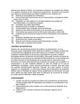 32
factores que afectan el diseño. Es importante considerar las variables que afectan
a un sistema: ubicación en los niveles de la organización, el tamaño y los recursos
que utiliza.Las características que deben evaluarse en los sistemas son:
*47 Dinámicos (susceptibles de modificarse).
*48 Estructurados (las interacciones de sus componentes o subsistemas deben
actuar como un todo)
*49 Integrados (un solo objetivo). En él habrá sistemas que puedan ser
interrelacionados y no programas aislados.
*50 Accesibles (que estén disponibles).
*51 Necesarios (que se pruebe su utilización).
*52 Comprensibles (que contengan todos los atributos).
*53 Oportunos (que esté la información en el momento que se requiere).
*54 Funcionales (que proporcionen la información adecuada a cada nivel).
*55 Estándar (que la información tenga la misma interpretación en los distintos
niveles).
*56 Modulares (facilidad para ser expandidos o reducidos).
*57 Jerárquicos (por niveles funcionales).
*58 Seguros (que sólo las personas autorizadas tengan acceso).
*59 Únicos (que no duplique información).
CONTROL DE PROYECTOS
Debido a las características propias del análisis y la programación, es muy
frecuente que la implantación de los sistemas se retrase y se llegue a suceder que
una persona lleva trabajando varios años dentro de un sistema o bien que se
presenten irregularidades en las que los programadores se ponen a realizar
actividades ajenas a la dirección de informática. Para poder controlar el avance de
los sistemas, ya que ésta es una actividad de difícil evaluación, se recomienda que
se utilice la técnica de administración por proyectos para su adecuado control.
Para tener una buena administración por proyectos se requiere que el analista o el
programador y su jefe inmediato elaboren un plan de trabajo en el cual se
especifiquen actividades, metas, personal participante y tiempos. Este plan debe
ser revisado periódicamente (semanal, mensual, etc.) para evaluar el avance
respecto a lo programado. La estructura estándar de la planeación de proyectos
deberá incluir la facilidad de asignar fechas predefinidas de terminación de cada
tarea. Dentro de estas fechas debe estar el calendario de reuniones de revisión,
las cuales tendrán diferentes niveles de detalle.
CUESTIONARIO
1. ¿Existe una lista de proyectos de sistema de procedimiento de información
y fechas programadas de implantación que puedan ser considerados como
plan maestro?
2. ¿Está relacionado el plan maestro con un plan general de desarrollo de la
dependencia?
3. ¿Ofrece el plan maestro la atención de solicitudes urgentes de los
usuarios?
 